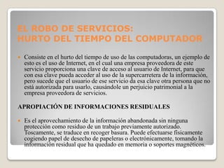 EL ROBO DE SERVICIOS:
HURTO DEL TIEMPO DEL COMPUTADOR

   Consiste en el hurto del tiempo de uso de las computadoras, un ejemplo de
    esto es el uso de Internet, en el cual una empresa proveedora de este
    servicio proporciona una clave de acceso al usuario de Internet, para que
    con esa clave pueda acceder al uso de la supercarretera de la información,
    pero sucede que el usuario de ese servicio da esa clave otra persona que no
    está autorizada para usarlo, causándole un perjuicio patrimonial a la
    empresa proveedora de servicios.

APROPIACIÓN DE INFORMACIONES RESIDUALES

   Es el aprovechamiento de la información abandonada sin ninguna
    protección como residuo de un trabajo previamente autorizado.
    Toscamente, se traduce en recoger basura. Puede efectuarse físicamente
    cogiendo papel de desecho de papeleras o electrónicamente, tomando la
    información residual que ha quedado en memoria o soportes magnéticos.
 