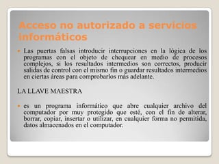 Acceso no autorizado a servicios
informáticos
   Las puertas falsas introducir interrupciones en la lógica de los
    programas con el objeto de chequear en medio de procesos
    complejos, si los resultados intermedios son correctos, producir
    salidas de control con el mismo fin o guardar resultados intermedios
    en ciertas áreas para comprobarlos más adelante.

LA LLAVE MAESTRA

   es un programa informático que abre cualquier archivo del
    computador por muy protegido que esté, con el fin de alterar,
    borrar, copiar, insertar o utilizar, en cualquier forma no permitida,
    datos almacenados en el computador.
 