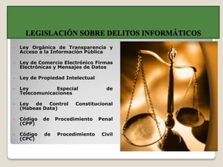 LEGISLACIÓN SOBRE DELITOS INFORMÁTICOS
   Ley Orgánica de Transparencia y
    Acceso a la Información Pública

   Ley de Comercio Electrónico Firmas
    Electrónicas y Mensajes de Datos

   Ley de Propiedad Intelectual

   Ley          Especial             de
    Telecomunicaciones

   Ley  de   Control    Constitucional
    (Habeas Data)

   Código   de   Procedimiento    Penal
    (CPP)

   Código   de   Procedimiento     Civil
    (CPC)
 