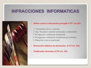 INFRACCIONES INFORMATICAS

          Delitos contra la información protegida (CPP Art.202)

            1. Violentando claves o sistemas
            2. Seg. Nacional o secretos comerciales o industriales
           3. Divulgación o utilización fraudulenta
           4. Divulgación o utilización fraudulenta por custodios
           5. Obtención y uso no autorizado

          Destrucción maliciosa de documentos (CCP Art. 262)

          Falsificación electrónica (CPP Art. 353)
 