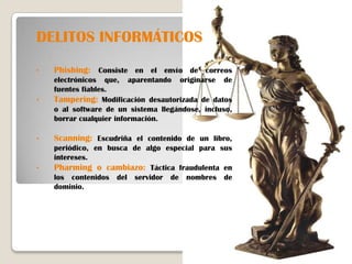 DELITOS INFORMÁTICOS
•   Phishing: Consiste en el envío de correos
    electrónicos que, aparentando originarse de
    fuentes fiables.
•   Tampering: Modificación desautorizada de datos
    o al software de un sistema llegándose, incluso,
    borrar cualquier información.

•   Scanning: Escudriña el contenido de un libro,
    periódico, en busca de algo especial para sus
    intereses.
•   Pharming o cambiazo: Táctica fraudulenta en
    los contenidos del servidor de nombres de
    dominio.
 