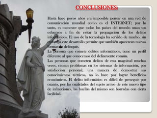 CONCLUSIONES:
Hasta hace pocos años era imposible pensar en una red de
comunicación mundial como es el INTERNET; por lo
tanto, es menester que todos los países del mundo unan sus
esfuerzos a fin de evitar la propagación de los delitos
informáticos. El uso de la tecnologia ha servido de mucho, sin
embargo este desarrollo permite que también aparezcan nuevas
formas de delinquir.
La persona que comete delitos informáticos, tiene un perfil
diferente al que conocemos del delincuente común.
Las personas que cometen delitos de esta magnitud muchas
veces, causan problemas en los sistemas de información, por
satisfacción personal, una manera de demostrar sus
conocimientos técnicos, no lo hace por lograr beneficios
económicos. El delito informático es difícil de perseguir por
cuanto, por las cualidades del sujeto activo de este nuevo tipo
de infracciones, las huellas del mismo son borradas con cierta
facilidad.
 