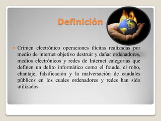 Definición


   Crimen electrónico operaciones ilícitas realizadas por
    medio de internet objetivo destruir y dañar ordenadores,
    medios electrónicos y redes de Internet categorías que
    definen un delito informático como el fraude, el robo,
    chantaje, falsificación y la malversación de caudales
    públicos en los cuales ordenadores y redes han sido
    utilizados
 