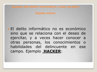 Sujetos del delito informático y bien jurídico

                    Sujeto activo




   El delito informático no es económico
    sino que se relaciona con el deseo de
    ejercitar, y a veces hacer conocer a
    otras personas, los conocimientos o
    habilidades del delincuente en ese
    campo. Ejemplo HACKER:
 