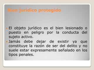 Bien jurídico protegido



 El objeto jurídico es el bien lesionado o
  puesto en peligro por la conducta del
  sujeto activo.
 Jamás debe dejar de existir ya que
  constituye la razón de ser del delito y no
  suele estar expresamente señalado en los
  tipos penales.
 