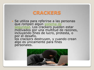 CRACKERS
   Se utiliza para referirse a las personas
    que rompen algún sistema de
    seguridad. Los crackers pueden estar
    motivados por una multitud de razones,
    incluyendo fines de lucro, protesta, o
    por el desafío.
    los crackers destruyen, y cuando crean
    algo es únicamente para fines
    personales.
 