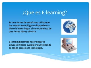 ¿Que es E-learning?
• Es una forma de enseñanza utilizando
  los medios tecnológicos disponibles a
  bien de hacer llegar el conocimiento de
  una forma libre y abierta.



• E-learning permite hacer llegar la
  educación hacia cualquier punto donde
  se tenga acceso a la tecnología.
 