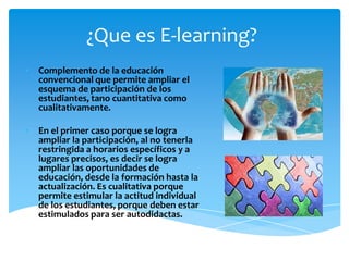 ¿Que es E-learning?
• Complemento de la educación
  convencional que permite ampliar el
  esquema de participación de los
  estudiantes, tano cuantitativa como
  cualitativamente.

• En el primer caso porque se logra
  ampliar la participación, al no tenerla
  restringida a horarios específicos y a
  lugares precisos, es decir se logra
  ampliar las oportunidades de
  educación, desde la formación hasta la
  actualización. Es cualitativa porque
  permite estimular la actitud individual
  de los estudiantes, porque deben estar
  estimulados para ser autodidactas.
 