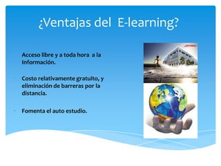 ¿Ventajas del E-learning?

• Acceso libre y a toda hora a la
  Información.

• Costo relativamente gratuito, y
  eliminación de barreras por la
  distancia.

• Fomenta el auto estudio.
 