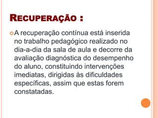 RECUPERAÇÃO :
A recuperação contínua está inserida
no trabalho pedagógico realizado no
dia-a-dia da sala de aula e decorre da
avaliação diagnóstica do desempenho
do aluno, constituindo intervenções
imediatas, dirigidas às dificuldades
específicas, assim que estas forem
constatadas.
 