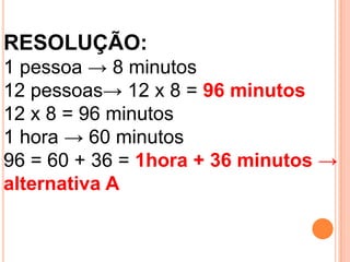 RESOLUÇÃO:
1 pessoa → 8 minutos
12 pessoas→ 12 x 8 = 96 minutos
12 x 8 = 96 minutos
1 hora → 60 minutos
96 = 60 + 36 = 1hora + 36 minutos →
alternativa A
 