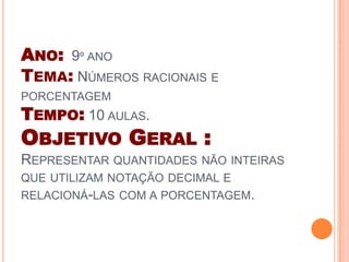 ANO: 9º ANO
TEMA: NÚMEROS RACIONAIS E
PORCENTAGEM
TEMPO: 10 AULAS.
OBJETIVO GERAL :
REPRESENTAR QUANTIDADES NÃO INTEIRAS
QUE UTILIZAM NOTAÇÃO DECIMAL E
RELACIONÁ-LAS COM A PORCENTAGEM.
 