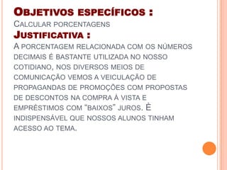 OBJETIVOS ESPECÍFICOS :
CALCULAR PORCENTAGENS
JUSTIFICATIVA :
A PORCENTAGEM RELACIONADA COM OS NÚMEROS
DECIMAIS É BASTANTE UTILIZADA NO NOSSO
COTIDIANO, NOS DIVERSOS MEIOS DE
COMUNICAÇÃO VEMOS A VEICULAÇÃO DE
PROPAGANDAS DE PROMOÇÕES COM PROPOSTAS
DE DESCONTOS NA COMPRA À VISTA E
EMPRÉSTIMOS COM “BAIXOS” JUROS. È
INDISPENSÁVEL QUE NOSSOS ALUNOS TINHAM
ACESSO AO TEMA.
 