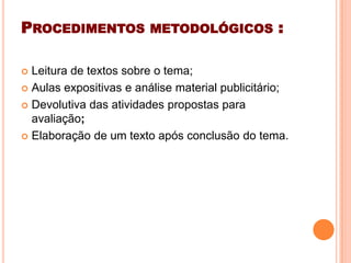 PROCEDIMENTOS METODOLÓGICOS :
 Leitura de textos sobre o tema;
 Aulas expositivas e análise material publicitário;
 Devolutiva das atividades propostas para
avaliação;
 Elaboração de um texto após conclusão do tema.
 