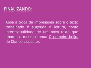 Após a troca de impressões sobre o texto
trabalhado é sugerida a leitura, como
intertextualidade de um novo texto que
aborde o mesmo tema: O primeiro beijo,
de Clarice Lispector.
 