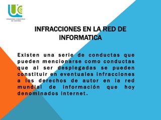 INFRACCIONES EN LA RED DE
INFORMATICA
E x i s te n u n a s e r i e d e c o n d u c t a s q u e
p u e d e n m e n c i o n a r s e c o m o c o n d u c t a s
q u e a l s e r d e s p l e g a d a s s e p u e d e n
c o n s t i t u i r e n e v e n t u a l e s i n f r a c c i o n e s
a l o s d e r e c h o s d e a u to r e n l a r e d
m u n d i a l d e i n f o r m a c i ó n q u e h oy
d e n o m i n a d o s i n t e r n e t .
 