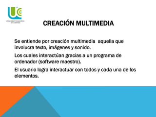 CREACIÓN MULTIMEDIA
Se entiende por creación multimedia aquella que
involucra texto, imágenes y sonido.
Los cuales interactúan gracias a un programa de
ordenador (software maestro).
El usuario logra interactuar con todos y cada una de los
elementos.
 