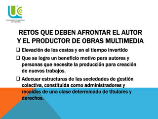 RETOS QUE DEBEN AFRONTAR EL AUTOR
Y EL PRODUCTOR DE OBRAS MULTIMEDIA
 Elevación de los costos y en el tiempo invertido
 Que se logre un beneficio motivo para autores y
personas que necesite la producción para creación
de nuevos trabajos.
 Adecuar estructuras de las sociedades de gestión
colectiva, constituida como administradores y
recaídas de una clase determinado de titulares y
derechos.
 