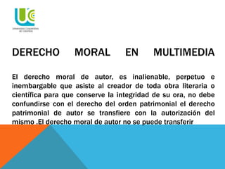 DERECHO MORAL EN MULTIMEDIA
El derecho moral de autor, es inalienable, perpetuo e
inembargable que asiste al creador de toda obra literaria o
científica para que conserve la integridad de su ora, no debe
confundirse con el derecho del orden patrimonial el derecho
patrimonial de autor se transfiere con la autorización del
mismo .El derecho moral de autor no se puede transferir
 