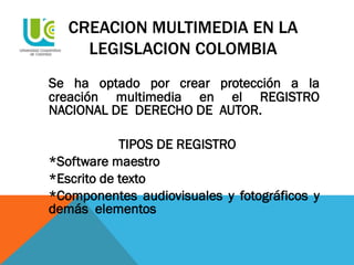 CREACION MULTIMEDIA EN LA
LEGISLACION COLOMBIA
Se ha optado por crear protección a la
creación multimedia en el REGISTRO
NACIONAL DE DERECHO DE AUTOR.
TIPOS DE REGISTRO
*Software maestro
*Escrito de texto
*Componentes audiovisuales y fotográficos y
demás elementos
 