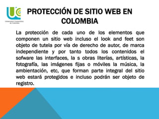 PROTECCIÓN DE SITIO WEB EN
COLOMBIA
La protección de cada uno de los elementos que
componen un sitio web incluso el look and feet son
objeto de tutela por vía de derecho de autor, de marca
independiente y por tanto todos los contenidos el
sofware las interfaces, la s obras literías, artísticas, la
fotografía, las imágenes fijas o móviles la música, la
ambientación, etc, que forman parte integral del sitio
web estará protegidos e incluso podrán ser objeto de
registro.
 
