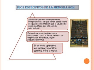 Se utilizan para el arranque de las
computadoras, ya que tienen datos sobre
el equipo e información que el usuario no
debe modificar, por ello son de
solo lectura.
Estas almacenan también datos
importantes como la fecha, la hora, los
dispositivos instalados, algún
pequeño antivirus

El sistema operativo
lee, utiliza y modifica
como la hora y fecha.

 