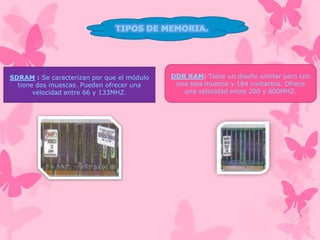 TIPOS DE MEMORIA.

SDRAM : Se caracterizan por que el módulo
tiene dos muescas. Pueden ofrecer una
velocidad entre 66 y 133MHZ.

DDR RAM: Tiene un diseño similar pero con
una sola muesca y 184 contactos. Ofrece
una velocidad entre 200 y 600MHZ.

 