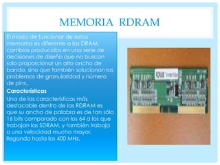 MEMORIA RDRAM
El modo de funcionar de estas
memorias es diferente a las DRAM,
cambios producidos en una serie de
decisiones de diseño que no buscan
solo proporcionar un alto ancho de
banda, sino que también solucionan los
problemas de granularidad y número
de pins..
Características
Una de las características más
destacable dentro de las RDRAM es
que su ancho de palabra es de tan sólo
16 bits comparado con los 64 a los que
trabajan las SDRAM, y también trabaja
a una velocidad mucho mayor,
llegando hasta los 400 MHz.

 