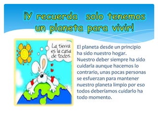 El planeta desde un principio
ha sido nuestro hogar.
Nuestro deber siempre ha sido
cuidarla aunque hacemos lo
contrario, unas pocas personas
se esfuerzan para mantener
nuestro planeta limpio por eso
todos deberíamos cuidarlo ha
todo momento.
 