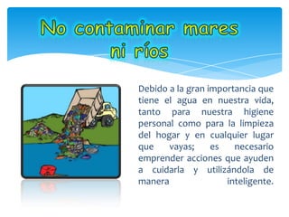 Debido a la gran importancia que
tiene el agua en nuestra vida,
tanto para nuestra higiene
personal como para la limpieza
del hogar y en cualquier lugar
que vayas; es necesario
emprender acciones que ayuden
a cuidarla y utilizándola de
manera inteligente.
 