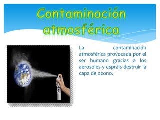 La contaminación
atmosférica provocada por el
ser humano gracias a los
aerosoles y espráis destruir la
capa de ozono.
 