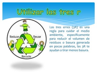 Las tres erres (3R) es una
regla para cuidar el medio
ambiente, específicamente
para reducir el volumen de
residuos o basura generada
en pocas palabras, las 3R te
ayudan a tirar menos basura.
 