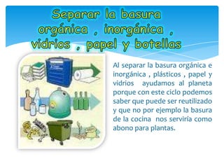 Al separar la basura orgánica e
inorgánica , plásticos , papel y
vidrios ayudamos al planeta
porque con este ciclo podemos
saber que puede ser reutilizado
y que no por ejemplo la basura
de la cocina nos serviría como
abono para plantas.
 