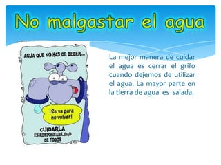 La mejor manera de cuidar
el agua es cerrar el grifo
cuando dejemos de utilizar
el agua. La mayor parte en
la tierra de agua es salada.
 