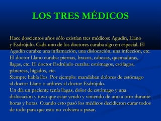 LOS TRES MÉDICOSLOS TRES MÉDICOS
Hace doscientos años sólo existían tres médicos: Agudín, LlanoHace doscientos años sólo existían tres médicos: Agudín, Llano
y Esdrújulo. Cada uno de los doctores curaba algo en especial. Ely Esdrújulo. Cada uno de los doctores curaba algo en especial. El
Agudín curaba: una inflamación, una dislocación, una infección, etc.Agudín curaba: una inflamación, una dislocación, una infección, etc.
El doctor Llano curaba: piernas, brazos, cabezas, quemaduras,El doctor Llano curaba: piernas, brazos, cabezas, quemaduras,
llagas, etc. El doctor Esdrújulo curaba: estómagos, esófagos,llagas, etc. El doctor Esdrújulo curaba: estómagos, esófagos,
páncreas, hígados, etc.páncreas, hígados, etc.
Siempre había líos. Por ejemplo: mandaban dolores de estómagoSiempre había líos. Por ejemplo: mandaban dolores de estómago
al doctor Llano o ardores al doctor Esdrújulo.al doctor Llano o ardores al doctor Esdrújulo.
Un día un paciente tenía llagas, dolor de estómago y unaUn día un paciente tenía llagas, dolor de estómago y una
dislocación y tuvo que estar yendo y viniendo de uno a otro durantedislocación y tuvo que estar yendo y viniendo de uno a otro durante
horas y horas. Cuando esto pasó los médicos decidieron curar todoshoras y horas. Cuando esto pasó los médicos decidieron curar todos
de todo para que esto no volviera a pasar.de todo para que esto no volviera a pasar.
 