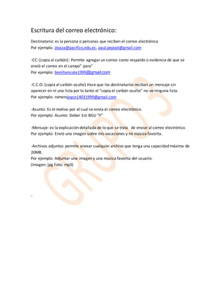 Escritura del correo electrónico: 
Destinatario: es la persona o personas que reciben el correo electrónico 
Por ejemplo. jtoaza@pacifico.edu.ec, paul.pepool@gmail.com 
-CC: (copia al carbón): Permite agregar un correo como respaldo o evidencia de que se 
envió el correo en el campo” para” 
Por ejemplo: bonillanicole1999@gmail.com 
-C.C.O: (copia al carbón oculto) Hace que los destinatarios reciban un mensaje sin 
aparecer en ni una lista por lo tanto el “copia el carbón oculto” no ve ninguna lista. 
Por ejemplo: romerojoyce14031999@gmail.com 
-Asunto: Es el motivo por el cual se envía el correo electrónico. 
Por ejemplo: Asunto: Deber 1ro BGU “F” 
-Mensaje: es la explicación detallada de lo que se trata de enviar al correo electrónico. 
Por ejemplo: Envió una imagen sobre mis vacaciones y mi música favorita. 
-Archivos adjuntos permite anexar cualquier archivo que tenga una capacidad máxima de 
20MB. 
Por ejemplo: Adjuntar una imagen y una música favorita del usuario. 
(Imagen: jpg Foto: mp3) 
- 
