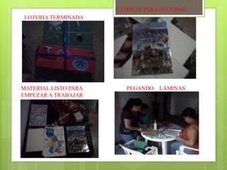 LOTERIA TERMINADA 
LAMINAS PARA DECORAR 
MATERIAL LISTO PARA 
EMPEZAR A TRABAJAR 
PEGANDO LÁMINAS 
