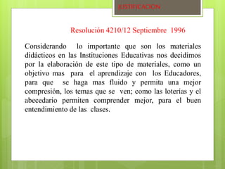 JUSTIFICACION 
Resolución 4210/12 Septiembre 1996 
Considerando lo importante que son los materiales 
didácticos en las Instituciones Educativas nos decidimos 
por la elaboración de este tipo de materiales, como un 
objetivo mas para el aprendizaje con los Educadores, 
para que se haga mas fluido y permita una mejor 
compresión, los temas que se ven; como las loterías y el 
abecedario permiten comprender mejor, para el buen 
entendimiento de las clases. 
 