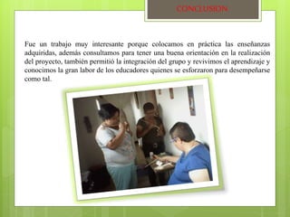 CONCLUSION 
Fue un trabajo muy interesante porque colocamos en práctica las enseñanzas 
adquiridas, además consultamos para tener una buena orientación en la realización 
del proyecto, también permitió la integración del grupo y revivimos el aprendizaje y 
conocimos la gran labor de los educadores quienes se esforzaron para desempeñarse 
como tal. 
 