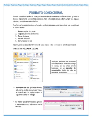 Formato condicional en Excel sirve para resaltar celdas interesantes, enfatizar valores y llamar la
atención rápidamente sobre cifras deseadas. Para esto estas celdas deben cumplir con algunos
criterios y condiciones determinados.
Excel ofrece los siguientes tipos de formatos condicionales para poder especificar qué condiciones
se desea resaltar.
1. Resaltar reglas de celdas
2. Reglas superiores e inferiores
3. Barras de datos
4. Escalas de color
5. Conjuntos de iconos
A continuación se describen brevemente cada una de estas opciones de formato condicional.
1. RESALTAR REGLAS DE CELDAS
 Es mayor que: Se aplicará el formato
a todas las celdas con un valor mayor
al especificado. La opción muestra el
siguiente cuadro de diálogo:
 Es menor que: El formato será aplicado
a las celdas con un valor menor que el
indicado
Sirve para encontrar más fácilmente
celdas específicas dentro de un rango
de celdas, se les aplica formato
basándose en un operador de
comparación, dentro de estas se
despliegan las siguientes.
 