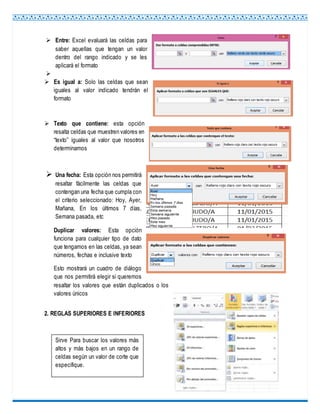  Entre: Excel evaluará las celdas para
saber aquellas que tengan un valor
dentro del rango indicado y se les
aplicará el formato

 Es igual a: Solo las celdas que sean
iguales al valor indicado tendrán el
formato
 Texto que contiene: esta opción
resalta celdas que muestren valores en
“texto” iguales al valor que nosotros
determinamos
 Una fecha: Esta opción nos permitirá
resaltar fácilmente las celdas que
contengan una fecha que cumpla con
el criterio seleccionado: Hoy, Ayer,
Mañana, En los últimos 7 días,
Semana pasada, etc
Duplicar valores: Esta opción
funciona para cualquier tipo de dato
que tengamos en las celdas, ya sean
números, fechas e inclusive texto
Esto mostrará un cuadro de diálogo
que nos permitirá elegir si queremos
resaltar los valores que están duplicados o los
valores únicos
2. REGLAS SUPERIORES E INFERIORES
Sirve Para buscar los valores más
altos y más bajos en un rango de
celdas según un valor de corte que
especifique.
 