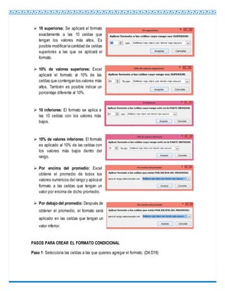  10 superiores: Se aplicará el formato
exactamente a las 10 celdas que
tengan los valores más altos. Es
posible modificar la cantidad de celdas
superiores a las que se aplicará el
formato.
 10% de valores superiores: Excel
aplicará el formato al 10% de las
celdas que contengan los valores más
altos. También es posible indicar un
porcentaje diferente al 10%.
 10 inferiores: El formato se aplica a
las 10 celdas con los valores más
bajos.
 10% de valores inferiores: El formato
es aplicado al 10% de las celdas con
los valores más bajos dentro del
rango.
 Por encima del promedio: Excel
obtiene el promedio de todos los
valores numéricos del rango y aplica el
formato a las celdas que tengan un
valor por encima de dicho promedio.
 Por debajo del promedio: Después de
obtener el promedio, el formato será
aplicado en las celdas que tengan un
valor inferior.
PASOS PARA CREAR EL FORMATO CONDICIONAL
Paso 1: Selecciona las celdas a las que quieres agregar el formato. (D4:D18)
 