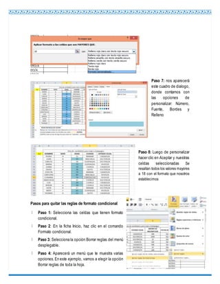 Paso 7: nos aparecerá
este cuadro de dialogo,
donde contamos con
las opciones de
personalizar: Número,
Fuente, Bordes y
Relleno
Paso 8: Luego de personalizar
hacer clic en Aceptar y nuestras
celdas seleccionadas Se
resaltan todos los valores mayores
a 18 con el formato que nosotros
establecimos
Pasos para quitar las reglas de formato condicional
Paso 1: Selecciona las celdas que tienen formato
condicional.
Paso 2: En la ficha Inicio, haz clic en el comando
Formato condicional.
Paso 3: Selecciona la opción Borrar reglas del menú
desplegable.
Paso 4: Aparecerá un menú que te muestra varias
opciones.En este ejemplo, vamos a elegir la opción
Borrar reglas de toda la hoja.
 
