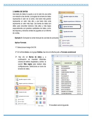 3. BARRA DE DATOS
Una barra de datos le ayuda a ver el valor de una celda
con relación a las demás. La longitud de la barra de datos
representa el valor de la celda. Una barra más grande
representa un valor más alto y una barra más corta
representa un valor más bajo. Las barras de datos son
útiles para encontrar números más altos y más bajos
especialmente con grandes cantidades de datos, como
las mayores y menores ventas de juguetes en un informe
de ventas.
Ejemplo 5: Comparar la venta mensual de una lista de productos
Aplicar Formato
1º. Selecciona el rango C4:C18
2º. En la ficha Inicio, en el grupo Estilos, haz clic en la flecha junto a Formato condicional
3º. Haz clic en Barras de datos y, a
continuación se muestran diferentes
colores de relleno:degradado y sólido, la
opción Más reglas para realizar otras
configuraciones. Selecciona un icono de
la barra de datos.
El resultado será el siguiente:
 