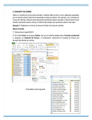 5. CONJUNTO DE ICONOS
Utilice un conjunto de iconos para comentar y clasificar datos de tres a cinco categorías separadas
por un valor de umbral. Cada icono representa un rango de valores. Por ejemplo, en el conjunto de
iconos de 3 flechas, la flecha verde hacia arriba representa valores más altos, la flecha hacia el lado
amarilla representa valores medios y la flecha hacia abajo rojo representa valores más bajos.
Ejemplo 7: Establecer el nivel de la Línea de Crédito de la lista de clientes.
Aplicar Formato
1º. Selecciona el rango B3:B19
2º. En la ficha Inicio, en el grupo Estilos, haz clic en la flecha situada junto a Formato condicional
y, después, en Conjunto de íconos y, a continuación, selecciona un conjunto de íconos, por
ejemplo tres flechas de colores.
El resultado será el siguiente:
 