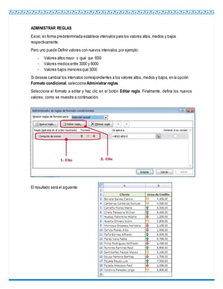 ADMINISTRAR REGLAS
Excel, en forma predeterminada establece intervalos para los valores altos, medios y bajos
respectivamente.
Pero uno puede Definir valores con nuevos intervalos,por ejemplo:
- Valores altos mayor o igual que 6000
- Valores medios entre 3000 y 6000
- Valores bajos menores que 3000
Si deseas cambiar los intervalos correspondientes a los valores altos, medios y bajos, en la opción
Formato condicional, selecciona Administrar reglas.
Selecciona el formato a editar y haz clic en el botón Editar regla. Finalmente, defina los nuevos
valores, como se muestra a continuación.
El resultado será el siguiente:
 