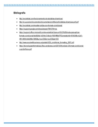 Bibliografía
 http://exceltotal.com/funcionamiento-de-las-tablas-dinamicas/
 http://si.ua.es/es/documentos/documentacion/office/pdf-e/tablas-dinamicas-pdf.pdf
 http://exceltotal.com/resaltar-celdas-con-formato-condicional/
 https://support.google.com/docs/answer/78413?hl=es
 https://support.office.microsoft.com/es-es/article/Usar-un-f%C3%B3rmula-para-aplicar-
formato-condicional-fed60dfa-1d3f-4e13-9ecb-f1951ff89d7f?CorrelationId=8104396c-b2d1-
4f51-8054-b6d298e13850&ui=es-ES&rs=es-ES&ad=ES
 http://www.excelwithbusiness.es/portals/0/29_conditional_formatting_2007.pdf
 https://tecnologiaeinformaticacji.files.wordpress.com/2013/04/unidad-2-formato-condicional-
y-grc3a1ficos.pdf
 