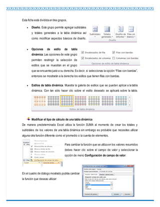 Esta ficha está dividida en tres grupos.
 Diseño. Este grupo permite agregar subtotales
y totales generales a la tabla dinámica así
como modificar aspectos básicos de diseño.
 Opciones de estilo de tabla
dinámica. Las opciones de este grupo
permiten restringir la selección de
estilos que se muestran en el grupo
que se encuentra justo a su derecha. Es decir, si seleccionas la opción “Filas con bandas”,
entonces se mostrarán a la derecha los estilos que tienen filas con bandas.
 Estilos de tabla dinámica. Muestra la galería de estilos que se pueden aplicar a la tabla
dinámica. Con tan sólo hacer clic sobre el estilo deseado se aplicará sobre la tabla.
Modificar el tipo de cálculo de una tabla dinámica
De manera predeterminada Excel utiliza la función SUMA al momento de crear los totales y
subtotales de los valores de una tabla dinámica sin embargo es probable que necesites utilizar
alguna otra función diferente como el promedio o la cuenta de elementos.
Para cambiar la función que se utiliza en los valores resumidos
debes hacer clic sobre el campo de valor y seleccionar la
opción de menú Configuración de campo de valor:
En el cuadro de diálogo mostrado podrás cambiar
la función que deseas utilizar:
 