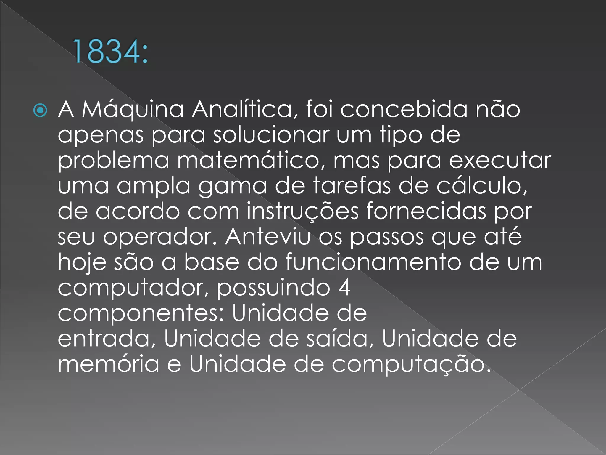  A Máquina Analítica, foi concebida não
apenas para solucionar um tipo de
problema matemático, mas para executar
uma ampla gama de tarefas de cálculo,
de acordo com instruções fornecidas por
seu operador. Anteviu os passos que até
hoje são a base do funcionamento de um
computador, possuindo 4
componentes: Unidade de
entrada, Unidade de saída, Unidade de
memória e Unidade de computação.
 