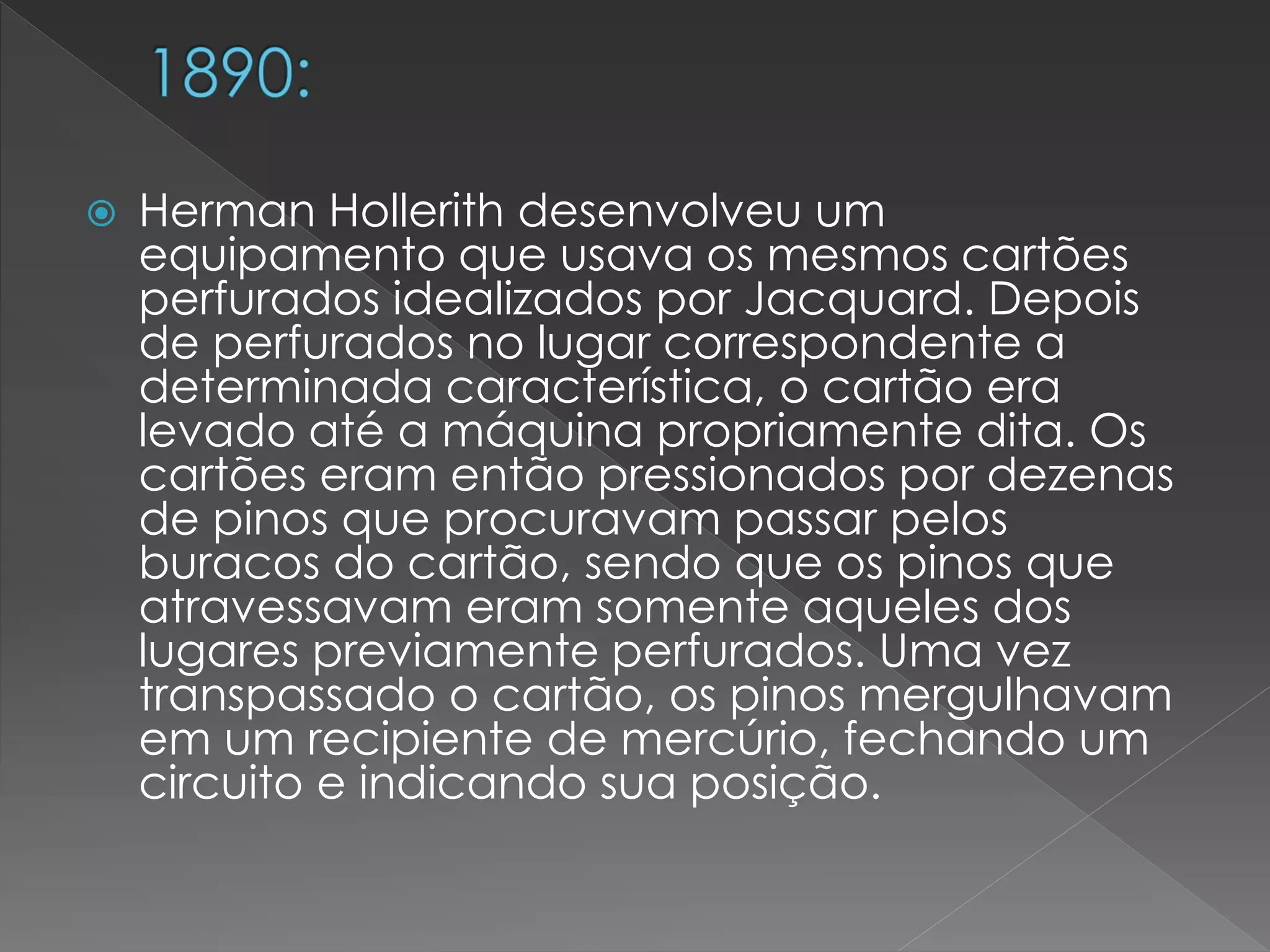  Herman Hollerith desenvolveu um
equipamento que usava os mesmos cartões
perfurados idealizados por Jacquard. Depois
de perfurados no lugar correspondente a
determinada característica, o cartão era
levado até a máquina propriamente dita. Os
cartões eram então pressionados por dezenas
de pinos que procuravam passar pelos
buracos do cartão, sendo que os pinos que
atravessavam eram somente aqueles dos
lugares previamente perfurados. Uma vez
transpassado o cartão, os pinos mergulhavam
em um recipiente de mercúrio, fechando um
circuito e indicando sua posição.
 